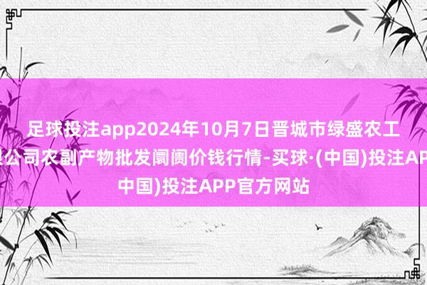 足球投注app2024年10月7日晋城市绿盛农工商实业有限公司农副产物批发阛阓价钱行情-买球·(中国)投注APP官方网站