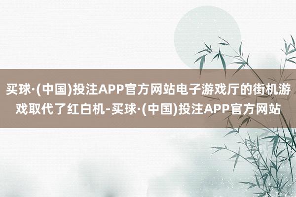 买球·(中国)投注APP官方网站电子游戏厅的街机游戏取代了红白机-买球·(中国)投注APP官方网站