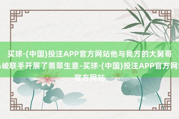 买球·(中国)投注APP官方网站他与我方的大舅哥马峻联手开展了翡翠生意-买球·(中国)投注APP官方网站