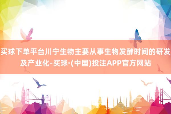 买球下单平台川宁生物主要从事生物发酵时间的研发及产业化-买球·(中国)投注APP官方网站