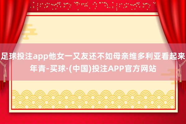 足球投注app他女一又友还不如母亲维多利亚看起来年青-买球·(中国)投注APP官方网站
