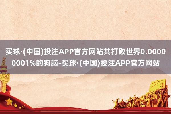 买球·(中国)投注APP官方网站共打败世界0.00000001%的狗脑-买球·(中国)投注APP官方网站