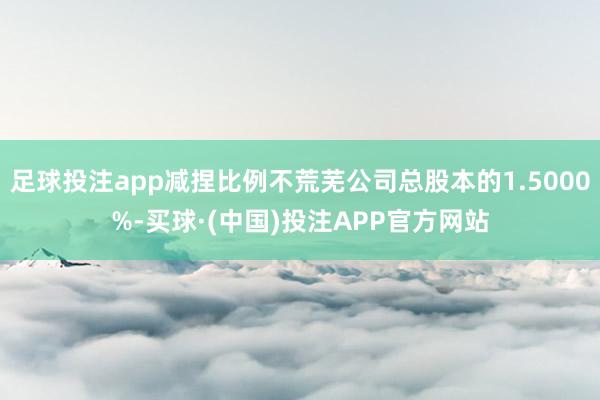 足球投注app减捏比例不荒芜公司总股本的1.5000%-买球·(中国)投注APP官方网站
