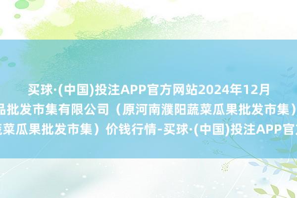 买球·(中国)投注APP官方网站2024年12月9日河南濮阳宏进农副居品批发市集有限公司(原河南濮阳蔬菜瓜果批发市集)价钱行情-买球·(中国)投注APP官方网站