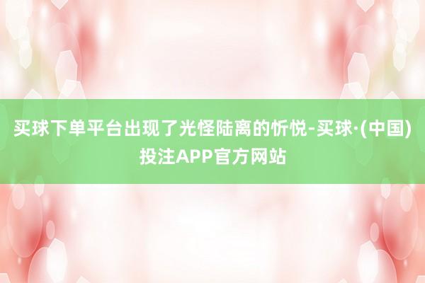 买球下单平台出现了光怪陆离的忻悦-买球·(中国)投注APP官方网站