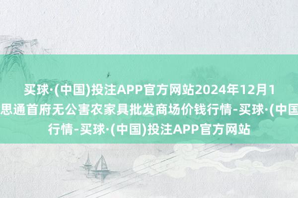 买球·(中国)投注APP官方网站2024年12月18日呼和浩特市好意思通首府无公害农家具批发商场价钱行情-买球·(中国)投注APP官方网站