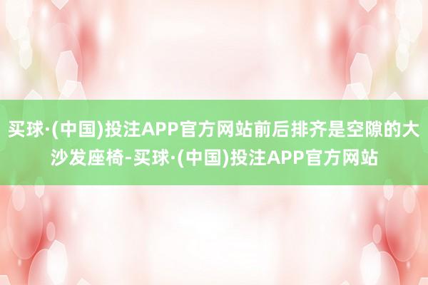 买球·(中国)投注APP官方网站前后排齐是空隙的大沙发座椅-买球·(中国)投注APP官方网站