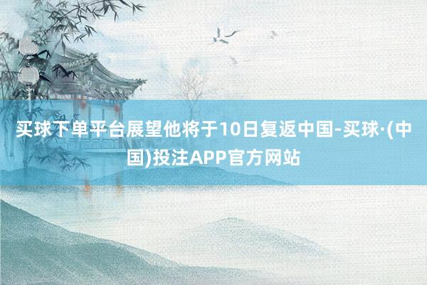 买球下单平台展望他将于10日复返中国-买球·(中国)投注APP官方网站