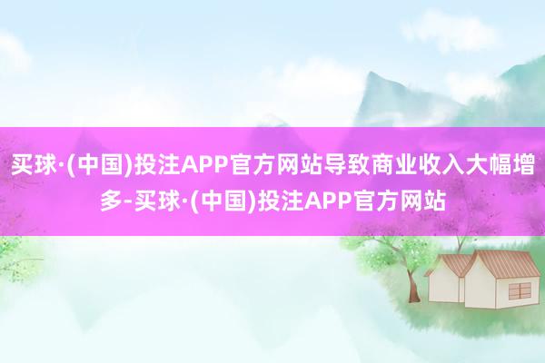 买球·(中国)投注APP官方网站导致商业收入大幅增多-买球·(中国)投注APP官方网站