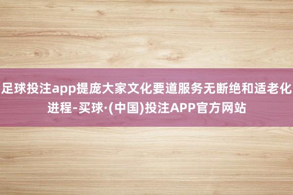 足球投注app提庞大家文化要道服务无断绝和适老化进程-买球·(中国)投注APP官方网站