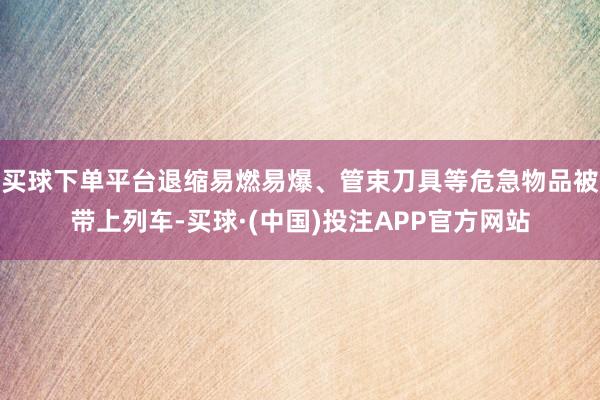 买球下单平台退缩易燃易爆、管束刀具等危急物品被带上列车-买球·(中国)投注APP官方网站