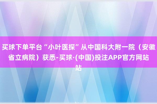 买球下单平台“小叶医探”从中国科大附一院（安徽省立病院）获悉-买球·(中国)投注APP官方网站