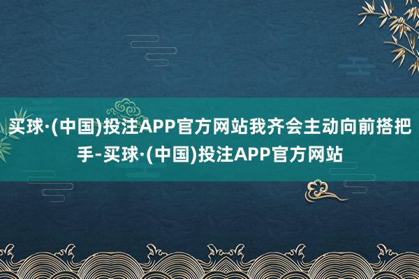 买球·(中国)投注APP官方网站我齐会主动向前搭把手-买球·(中国)投注APP官方网站