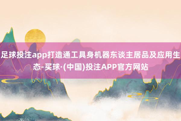 足球投注app打造通工具身机器东谈主居品及应用生态-买球·(中国)投注APP官方网站