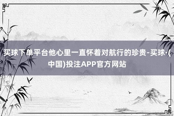 买球下单平台他心里一直怀着对航行的珍贵-买球·(中国)投注APP官方网站