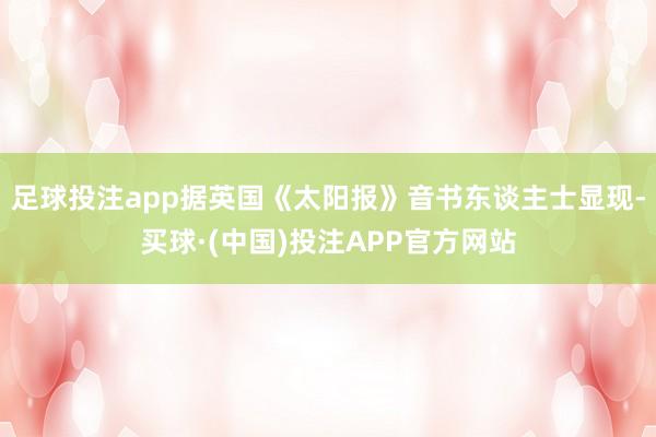 足球投注app据英国《太阳报》音书东谈主士显现-买球·(中国)投注APP官方网站