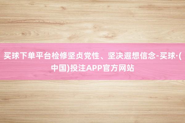 买球下单平台检修坚贞党性、坚决遐想信念-买球·(中国)投注APP官方网站