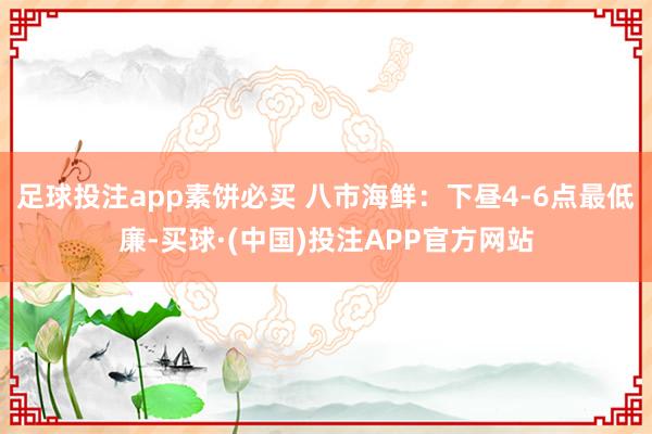 足球投注app素饼必买 八市海鲜：下昼4-6点最低廉-买球·(中国)投注APP官方网站