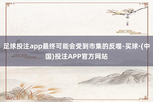 足球投注app最终可能会受到市集的反噬-买球·(中国)投注APP官方网站