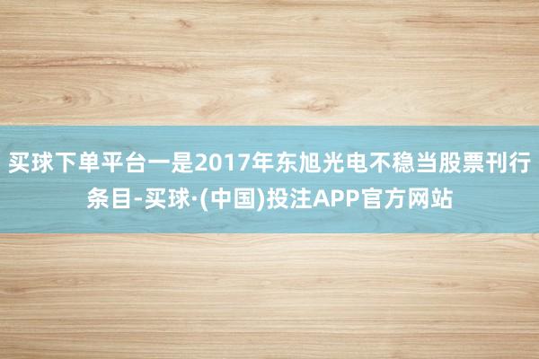 买球下单平台一是2017年东旭光电不稳当股票刊行条目-买球·(中国)投注APP官方网站