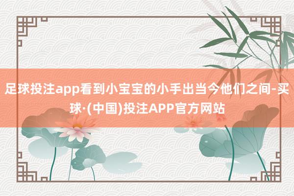 足球投注app看到小宝宝的小手出当今他们之间-买球·(中国)投注APP官方网站