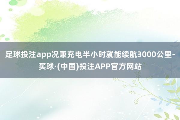 足球投注app况兼充电半小时就能续航3000公里-买球·(中国)投注APP官方网站