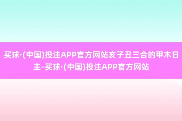 买球·(中国)投注APP官方网站亥子丑三合的甲木日主-买球·(中国)投注APP官方网站