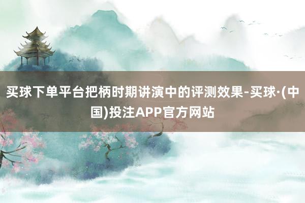 买球下单平台把柄时期讲演中的评测效果-买球·(中国)投注APP官方网站