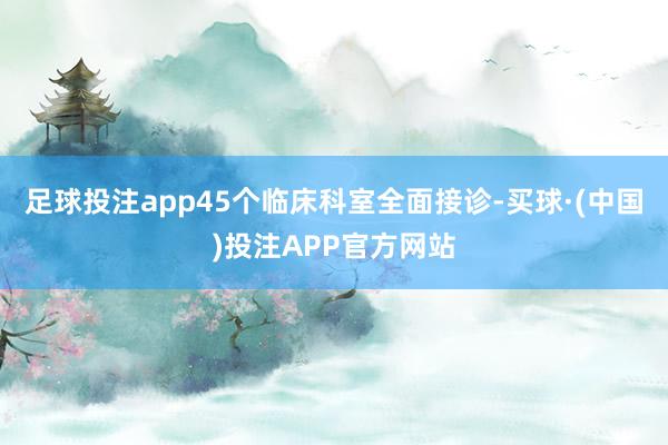 足球投注app45个临床科室全面接诊-买球·(中国)投注APP官方网站