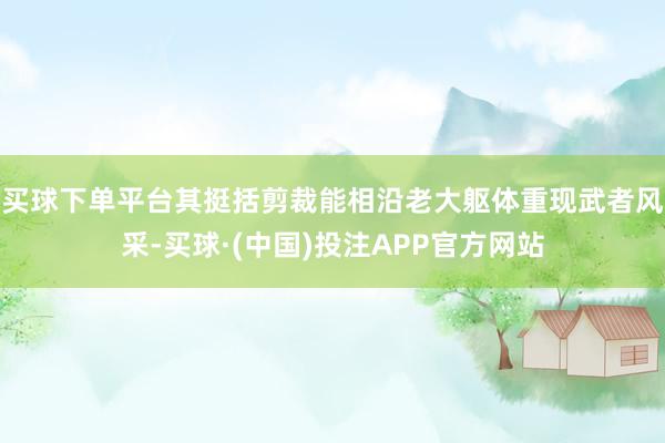 买球下单平台其挺括剪裁能相沿老大躯体重现武者风采-买球·(中国)投注APP官方网站