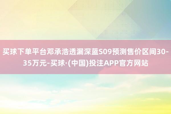 买球下单平台邓承浩透漏深蓝S09预测售价区间30-35万元-买球·(中国)投注APP官方网站