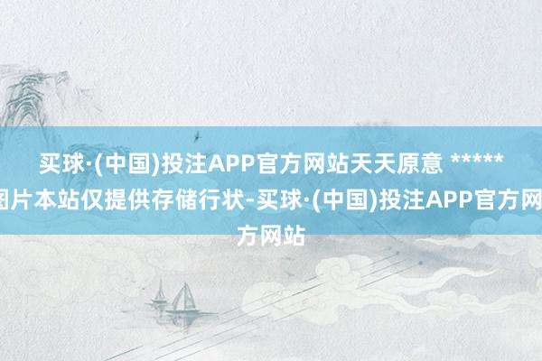 买球·(中国)投注APP官方网站天天原意 ******图片本站仅提供存储行状-买球·(中国)投注APP官方网站