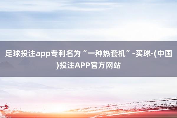 足球投注app专利名为“一种热套机”-买球·(中国)投注APP官方网站
