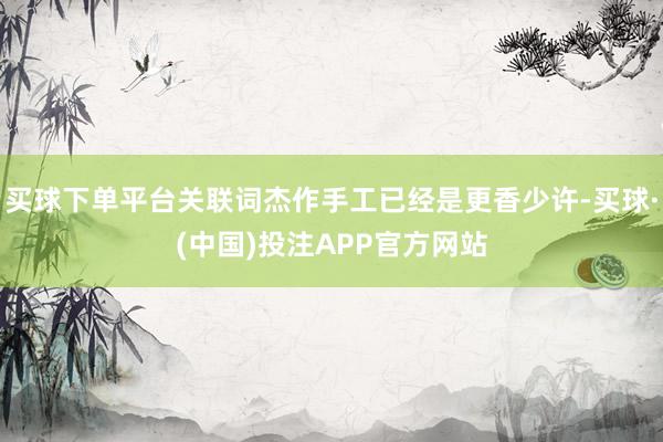 买球下单平台关联词杰作手工已经是更香少许-买球·(中国)投注APP官方网站
