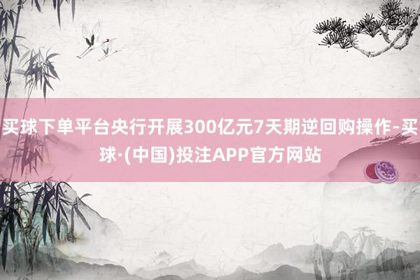 买球下单平台央行开展300亿元7天期逆回购操作-买球·(中国)投注APP官方网站