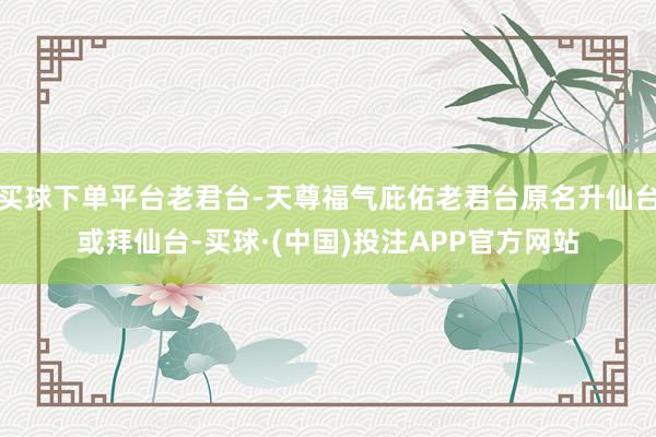 买球下单平台老君台-天尊福气庇佑老君台原名升仙台或拜仙台-买球·(中国)投注APP官方网站