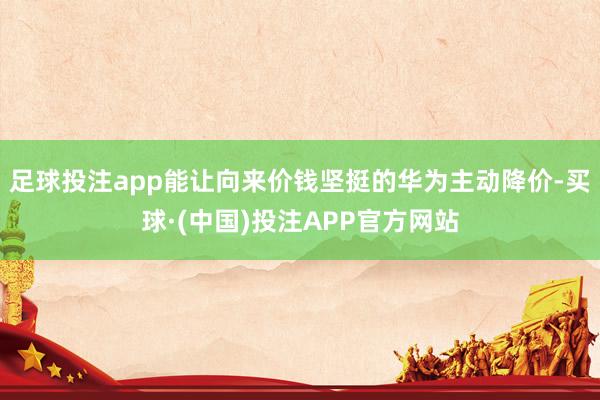 足球投注app能让向来价钱坚挺的华为主动降价-买球·(中国)投注APP官方网站