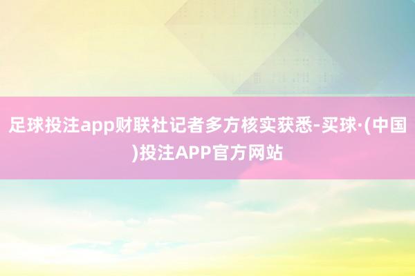 足球投注app财联社记者多方核实获悉-买球·(中国)投注APP官方网站