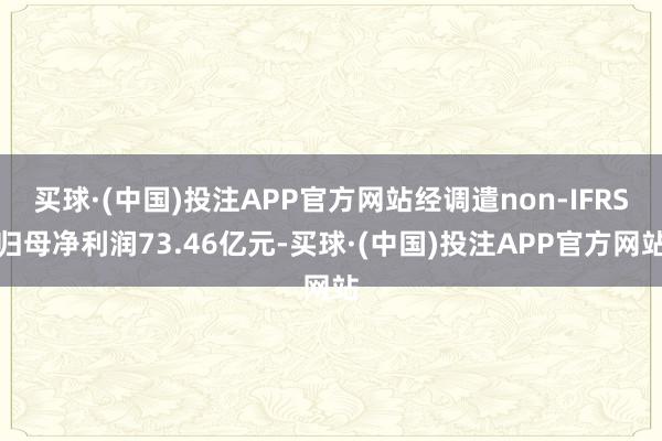 买球·(中国)投注APP官方网站经调遣non-IFRS归母净利润73.46亿元-买球·(中国)投注APP官方网站