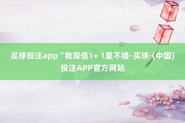 足球投注app“我深信1+ 1是不错-买球·(中国)投注APP官方网站