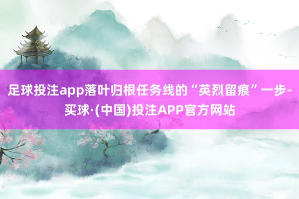 足球投注app落叶归根任务线的“英烈留痕”一步-买球·(中国)投注APP官方网站