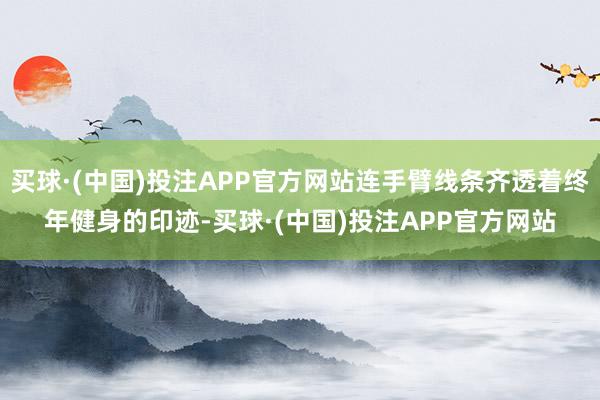 买球·(中国)投注APP官方网站连手臂线条齐透着终年健身的印迹-买球·(中国)投注APP官方网站