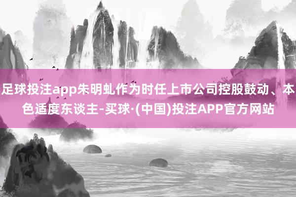 足球投注app朱明虬作为时任上市公司控股鼓动、本色适度东谈主-买球·(中国)投注APP官方网站