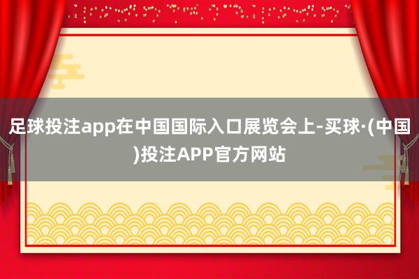 足球投注app在中国国际入口展览会上-买球·(中国)投注APP官方网站