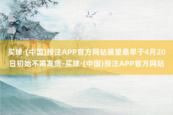 买球·(中国)投注APP官方网站展望最早于4月20日初始不竭发货-买球·(中国)投注APP官方网站