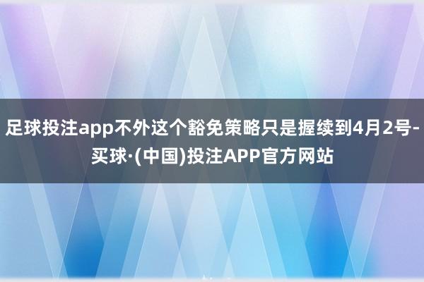 足球投注app不外这个豁免策略只是握续到4月2号-买球·(中国)投注APP官方网站