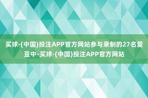 买球·(中国)投注APP官方网站参与录制的27名爱豆中-买球·(中国)投注APP官方网站