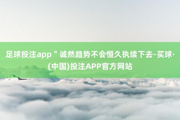 足球投注app＂诚然趋势不会恒久执续下去-买球·(中国)投注APP官方网站