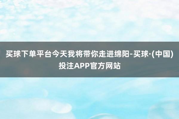 买球下单平台今天我将带你走进绵阳-买球·(中国)投注APP官方网站