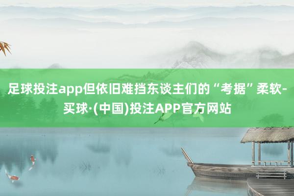 足球投注app但依旧难挡东谈主们的“考据”柔软-买球·(中国)投注APP官方网站